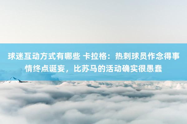 球迷互动方式有哪些 卡拉格：热刺球员作念得事情终点诞妄，比苏马的活动确实很愚蠢