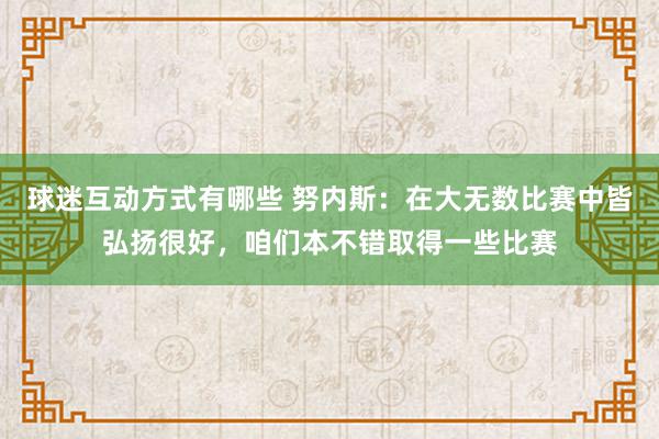 球迷互动方式有哪些 努内斯：在大无数比赛中皆弘扬很好，咱们本不错取得一些比赛