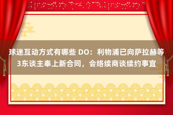 球迷互动方式有哪些 DO：利物浦已向萨拉赫等3东谈主奉上新合同，会络续商谈续约事宜