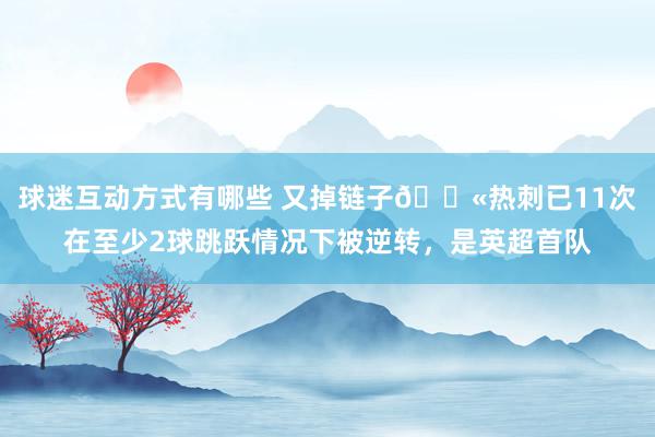 球迷互动方式有哪些 又掉链子😫热刺已11次在至少2球跳跃情况下被逆转，是英超首队