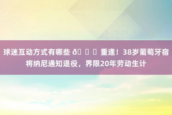 球迷互动方式有哪些 👋重逢！38岁葡萄牙宿将纳尼通知退役，界限20年劳动生计