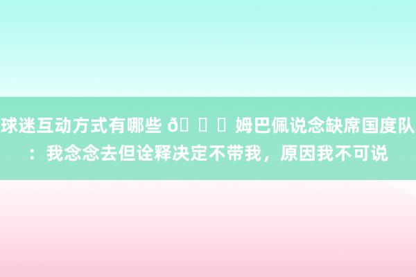 球迷互动方式有哪些 👀姆巴佩说念缺席国度队：我念念去但诠释决定不带我，原因我不可说