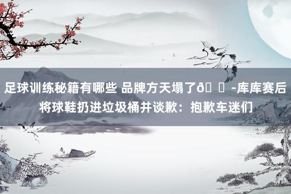 足球训练秘籍有哪些 品牌方天塌了😭库库赛后将球鞋扔进垃圾桶并谈歉：抱歉车迷们