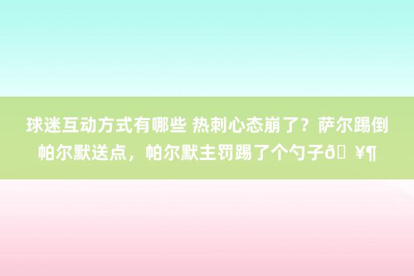 球迷互动方式有哪些 热刺心态崩了？萨尔踢倒帕尔默送点，帕尔默主罚踢了个勺子🥶