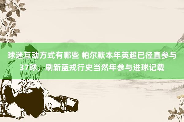 球迷互动方式有哪些 帕尔默本年英超已径直参与37球，刷新蓝戎行史当然年参与进球记载