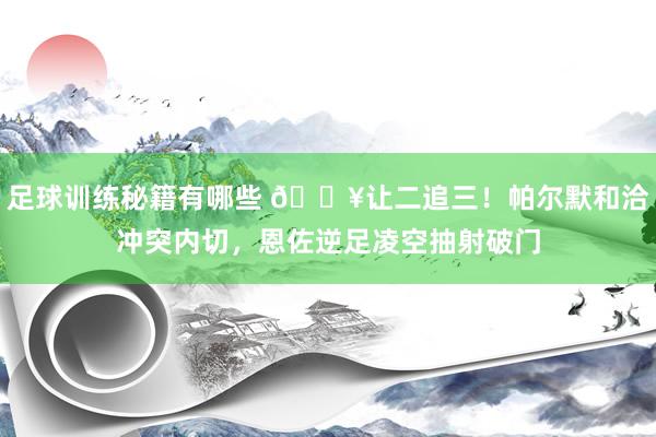 足球训练秘籍有哪些 💥让二追三！帕尔默和洽冲突内切，恩佐逆足凌空抽射破门