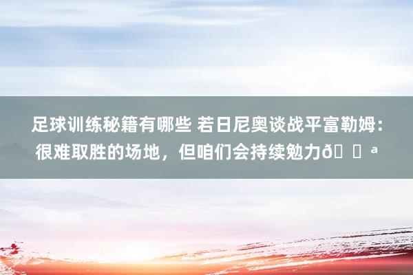 足球训练秘籍有哪些 若日尼奥谈战平富勒姆：很难取胜的场地，但咱们会持续勉力💪