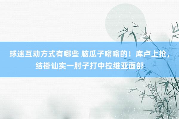 球迷互动方式有哪些 脑瓜子嗡嗡的！库卢上抢，结褂讪实一肘子打中拉维亚面部