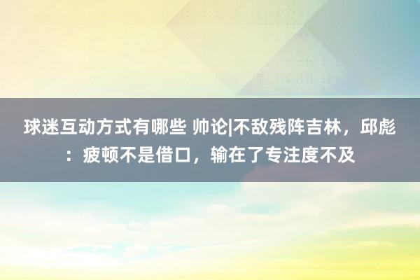 球迷互动方式有哪些 帅论|不敌残阵吉林，邱彪：疲顿不是借口，输在了专注度不及