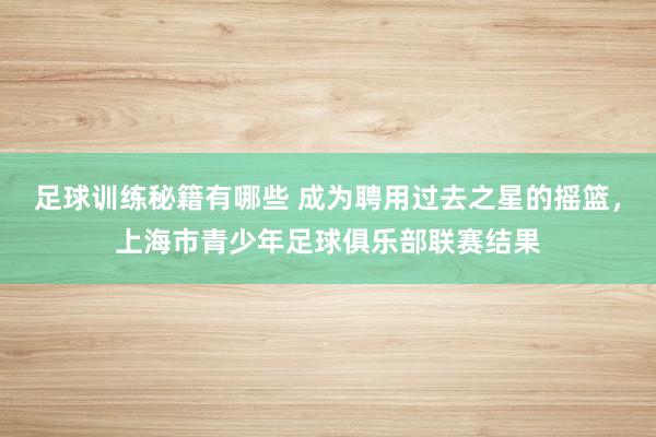 足球训练秘籍有哪些 成为聘用过去之星的摇篮，上海市青少年足球俱乐部联赛结果