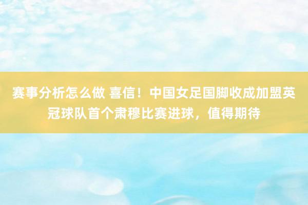 赛事分析怎么做 喜信！中国女足国脚收成加盟英冠球队首个肃穆比赛进球，值得期待